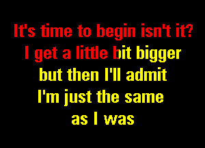 It's time to begin isn't it?
I get a little bit bigger
but then I'll admit
I'm iust the same
as I was