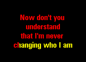 Now don't you
understand

that I'm never
changing who I am