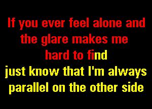 If you ever feel alone and
the glare makes me
hard to find
iust know that I'm always
parallel on the other side