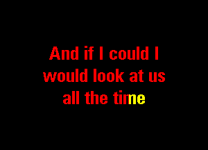And if I could I

would look at us
all the time