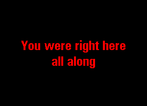 You were right here

all along