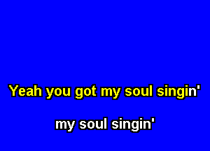 Yeah you got my soul singin'

my soul singin'
