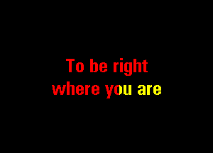 To be right

where you are