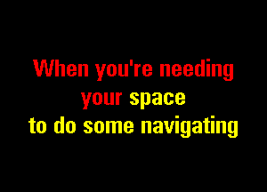 When you're needing

yourspace
to do some navigating