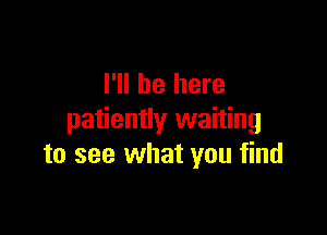 I'll be here

patiently waiting
to see what you find