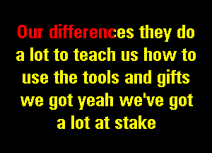 Our differences they do
a lot to teach us how to
use the tools and gifts
we got yeah we've got
a lot at stake