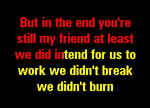 But in the end you're
still my friend at least
we did intend for us to
work we didn't break

we didn't burn