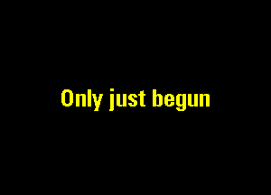 Only just begun