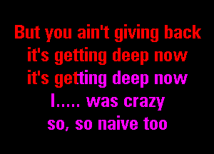 But you ain't giving back
it's getting deep now
it's getting deep now

I ..... was crazy
so, so naive too