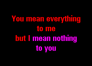 You mean everything
to me

but I mean nothing
to you