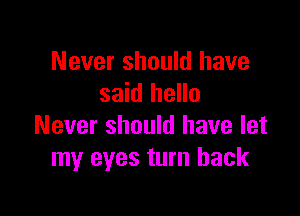 Never should have
said hello

Never should have let
my eyes turn back