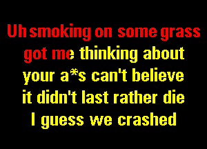 Uh smoking on some grass
got me thinking about
your aees can't believe
it didn't last rather die

I guess we crashed