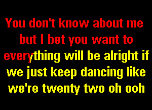 You don't know about me
but I bet you want to
everything will be alright if
we iust keep dancing like
we're twenty two oh ooh