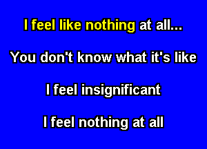 I feel like nothing at all...
You don't know what it's like

I feel insignificant

I feel nothing at all