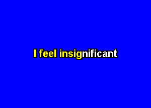 I feel insignificant