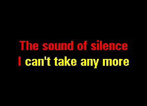 The sound of silence

I can't take any more