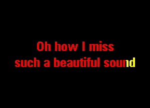Oh how I miss

such a beautiful sound