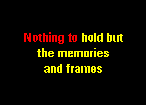 Nothing to hold but

the memories
and frames