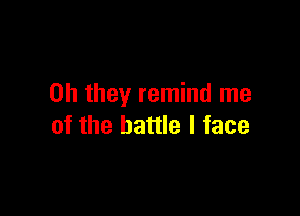 Oh they remind me

of the battle I face