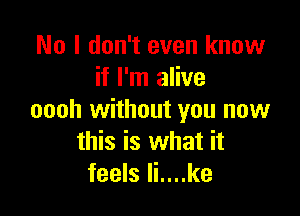 No I don't even know
if I'm alive

oooh without you now
this is what it
feels li....ke