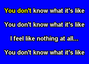 You don't know what it's like
You don't know what it's like
I feel like nothing at all...

You don't know what it's like