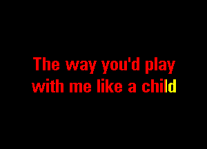 The way you'd play

with me like a child