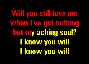 Will you still love me
when I've got nothing

but my aching soul?
I know you will
I know you will