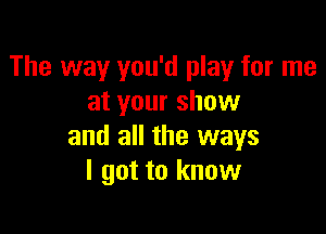 The way you'd play for me
at your show

and all the ways
I got to know