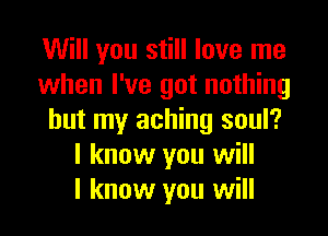Will you still love me
when I've got nothing

but my aching soul?
I know you will
I know you will