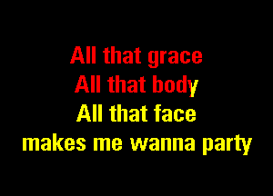 All that grace
All that body

All that face
makes me wanna party