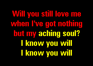 Will you still love me
when I've got nothing

but my aching soul?
I know you will
I know you will
