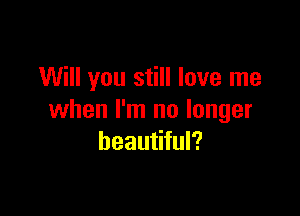 Will you still love me

when I'm no longer
beautiful?