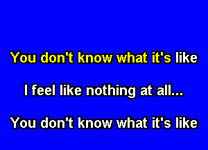 You don't know what it's like

I feel like nothing at all...

You don't know what it's like