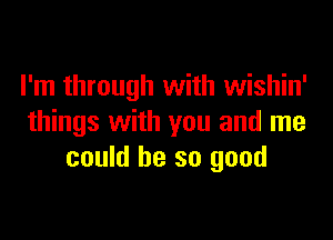 I'm through with wishin'

things with you and me
could be so good