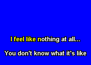 lfeel like nothing at all...

You don't know what it's like