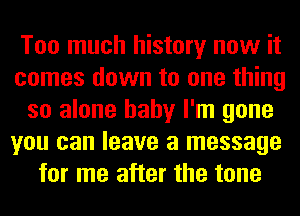 Too much history now it
comes down to one thing
so alone baby I'm gone
you can leave a message
for me after the tone