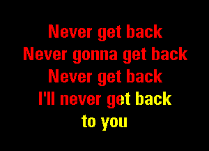 Never get back
Never gonna get back

Never get back
I'll never get back
to you