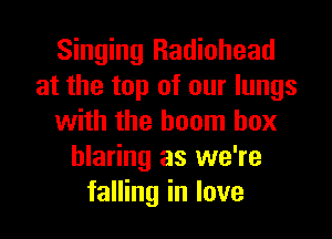 Singing Radiohead
at the top of our lungs
with the boom box
blaring as we're
falling in love