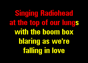 Singing Radiohead
at the top of our lungs
with the boom box
blaring as we're
falling in love