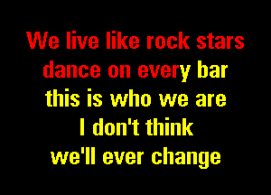 We live like rock stars
dance on every bar

this is who we are
I don't think
we'll ever change