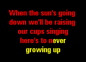 When the sun's going
down we'll be raising

our cups singing
here's to never
growing up