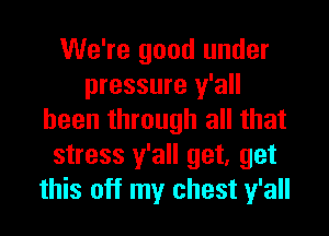 We're good under
pressure y'all
been through all that
stress y'all get, get
this off my chest y'all