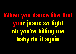 When you dance like that
your jeans so tight

oh you're killing me
baby do it again