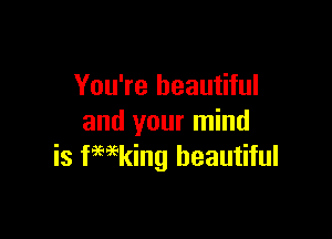 You're beautiful

and your mind
is fwking beautiful