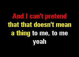 And I can't pretend
that that doesn't mean

a thing to me, to me
yeah