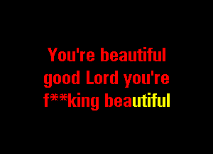 You're beautiful

good Lord you're
kaing beautiful