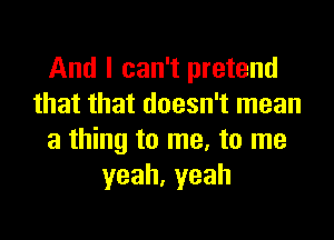 And I can't pretend
that that doesn't mean

a thing to me, to me
yeah.yeah