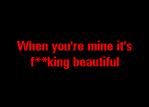 When you're mine it's

fwking beautiful