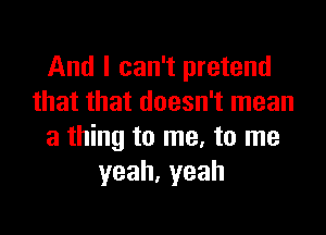 And I can't pretend
that that doesn't mean

a thing to me, to me
yeah,yeah