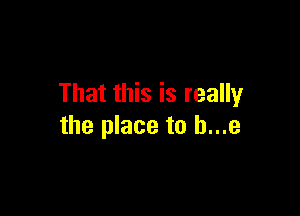 That this is really

the place to h...e